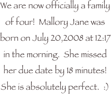 We are now officially a family of four!  Mallory Jane was born on July 20,2008 at 12:17 in the morning.  She missed her due date by 18 minutes!  She is absolutely perfect.  :)